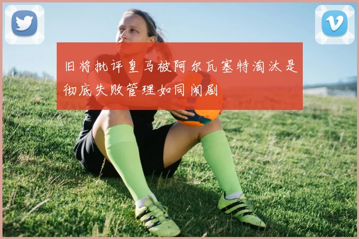 旧将批评皇马被阿尔瓦塞特淘汰是彻底失败管理如同闹剧