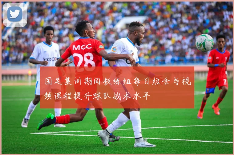 国足集训期间教练组每日短会与视频课程提升球队战术水平