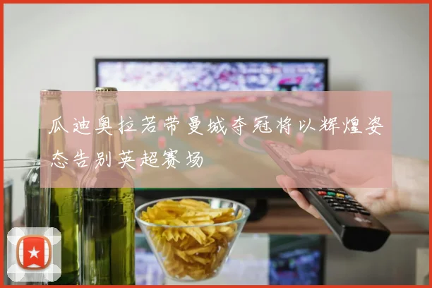 瓜迪奥拉若带曼城夺冠将以辉煌姿态告别英超赛场