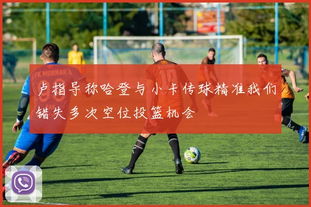 卢指导称哈登与小卡传球精准我们错失多次空位投篮机会