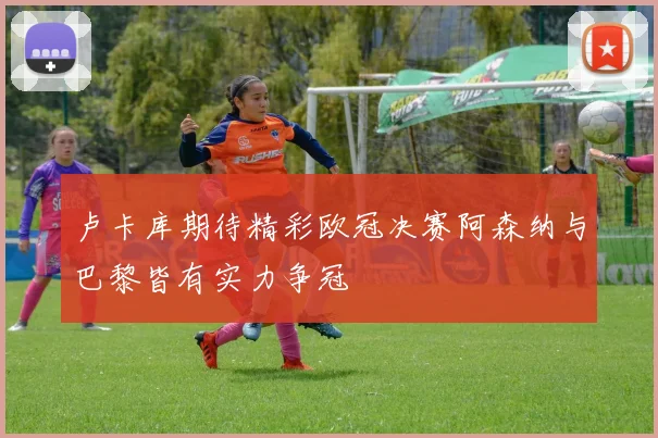 卢卡库期待精彩欧冠决赛阿森纳与巴黎皆有实力争冠