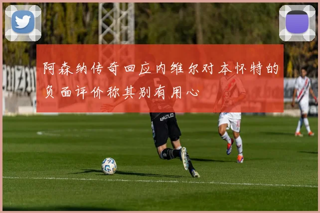 阿森纳传奇回应内维尔对本怀特的负面评价称其别有用心