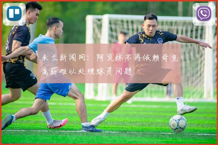 米兰新闻网：阿莫林不再依赖奇克高薪难以处理球员问题