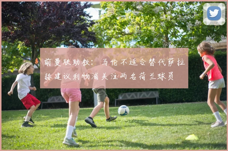 前曼联助教：马伦不适合替代萨拉赫建议利物浦关注两名荷兰球员