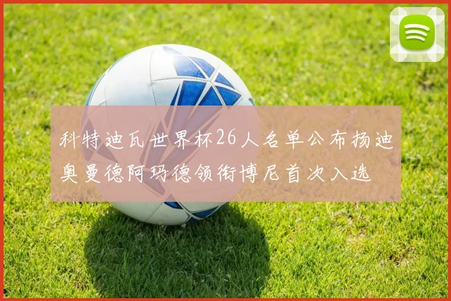 科特迪瓦世界杯26人名单公布扬迪奥曼德阿玛德领衔博尼首次入选