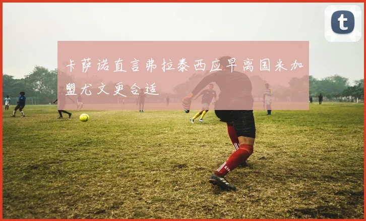 卡萨诺直言弗拉泰西应早离国米加盟尤文更合适