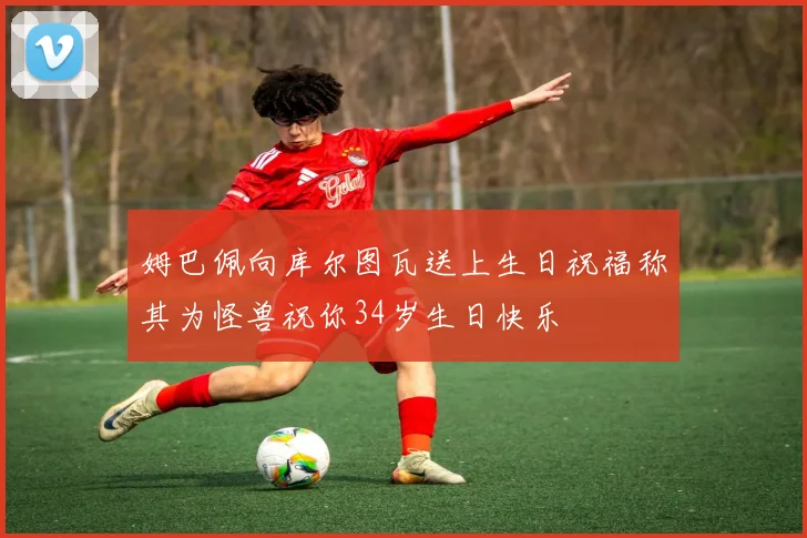 姆巴佩向库尔图瓦送上生日祝福称其为怪兽祝你34岁生日快乐