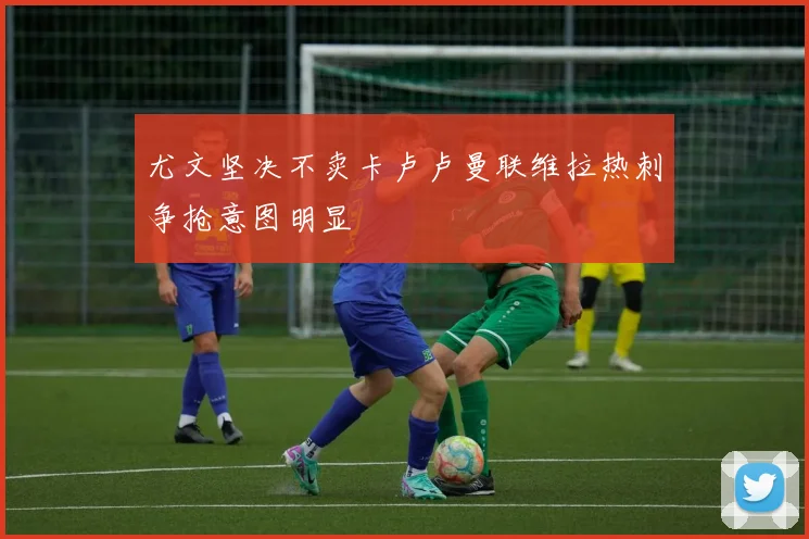 尤文坚决不卖卡卢卢曼联维拉热刺争抢意图明显