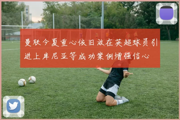 曼联今夏重心依旧放在英超球员引进上库尼亚等成功案例增强信心