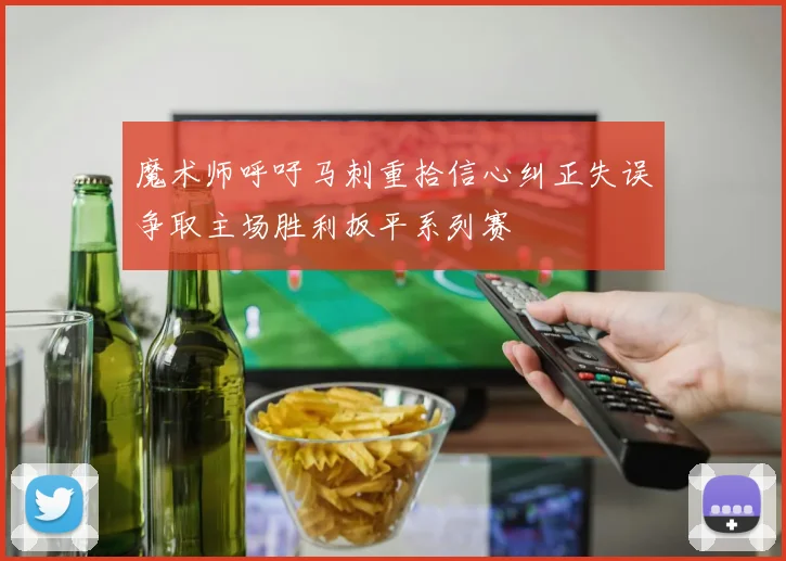 魔术师呼吁马刺重拾信心纠正失误争取主场胜利扳平系列赛