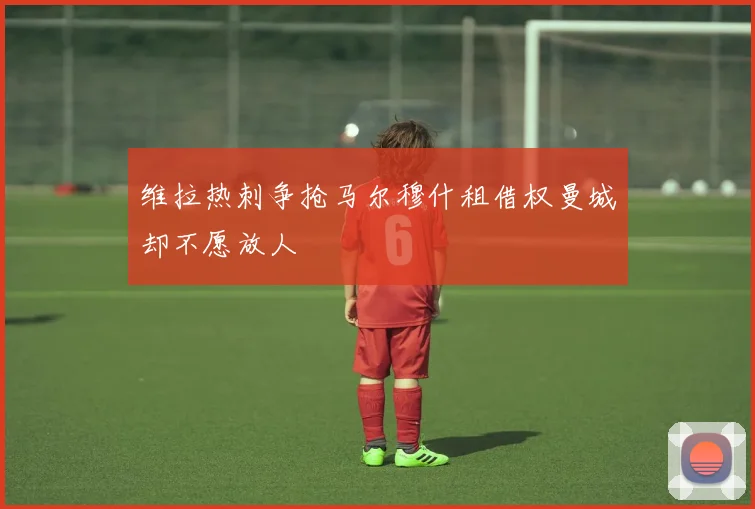 维拉热刺争抢马尔穆什租借权曼城却不愿放人