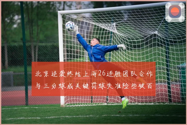 北京逆袭终结上海26连胜团队合作与三分球成关键罚球失准险些破百