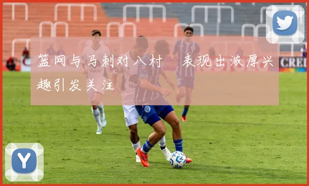 篮网与马刺对八村塁表现出浓厚兴趣引发关注