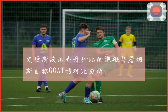 史密斯谈论乔丹科比的谦逊与詹姆斯自称GOAT的对比分析