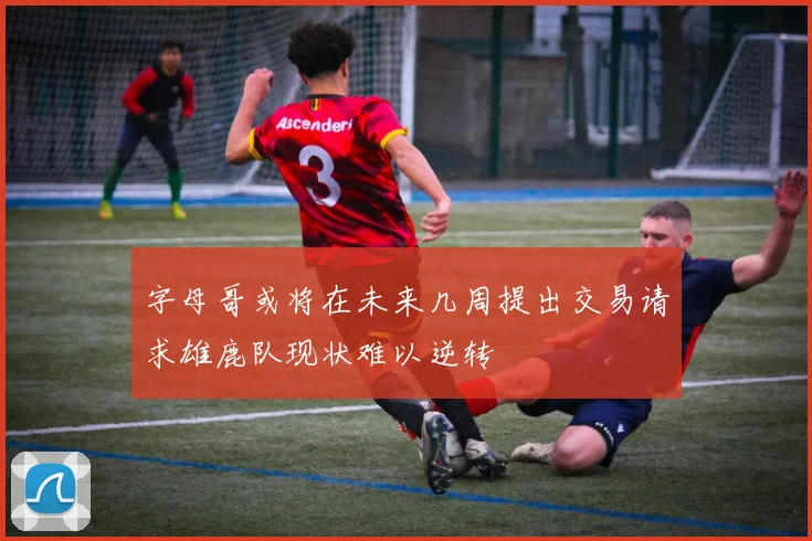 字母哥或将在未来几周提出交易请求雄鹿队现状难以逆转