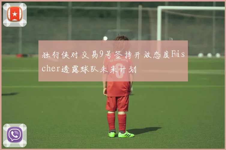 独行侠对交易9号签持开放态度Fischer透露球队未来计划