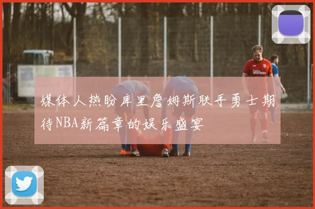 媒体人热盼库里詹姆斯联手勇士期待NBA新篇章的娱乐盛宴
