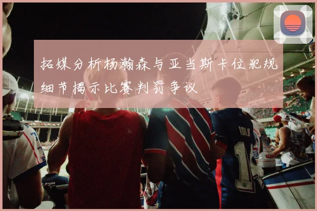 拓媒分析杨瀚森与亚当斯卡位犯规细节揭示比赛判罚争议