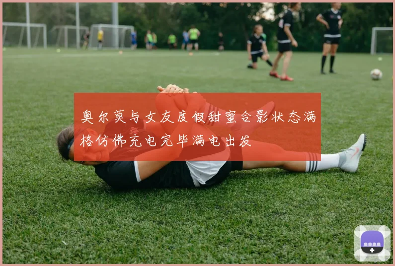 奥尔莫与女友度假甜蜜合影状态满格仿佛充电完毕满电出发