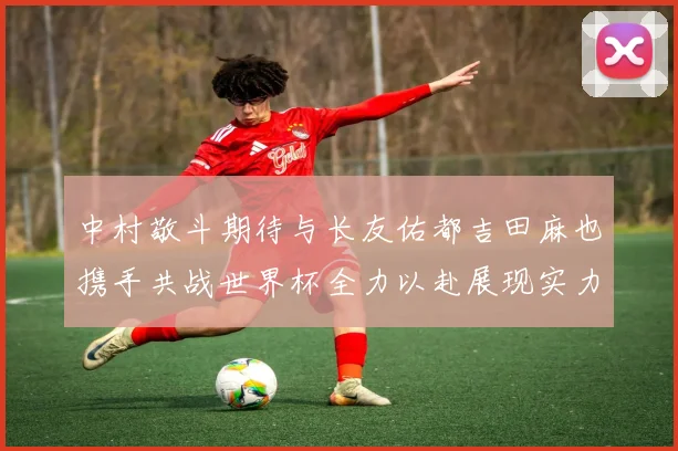 中村敬斗期待与长友佑都吉田麻也携手共战世界杯全力以赴展现实力