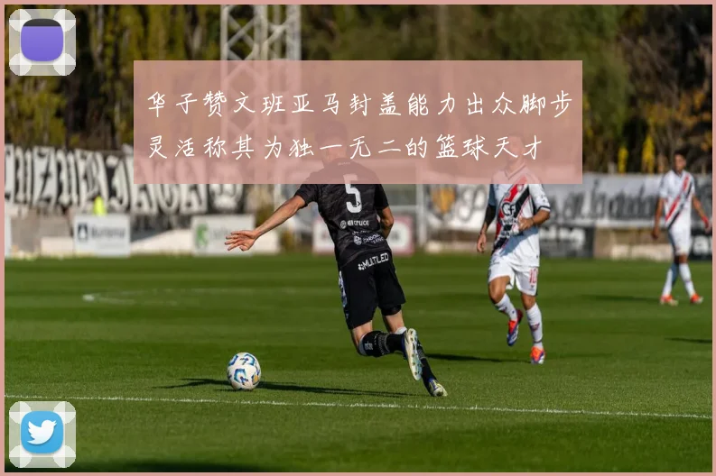 华子赞文班亚马封盖能力出众脚步灵活称其为独一无二的篮球天才
