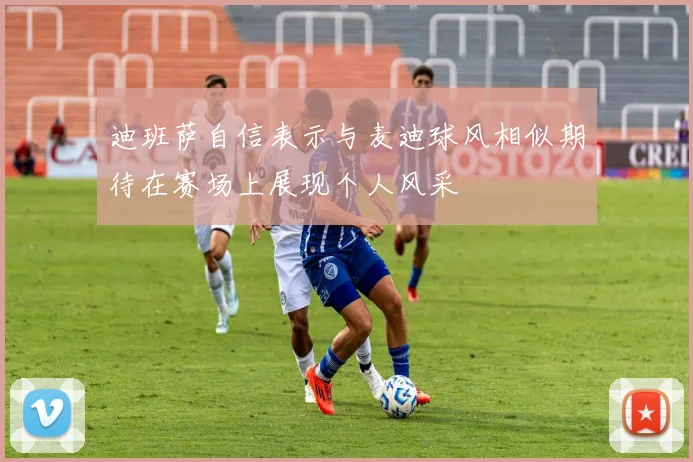 迪班萨自信表示与麦迪球风相似期待在赛场上展现个人风采